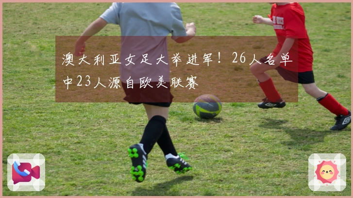 澳大利亚女足大举进军！26人名单中23人源自欧美联赛