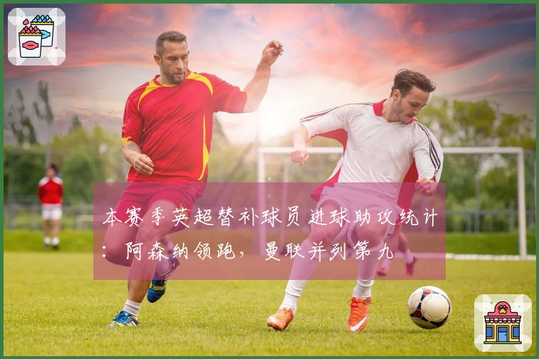 本赛季英超替补球员进球助攻统计：阿森纳领跑，曼联并列第九