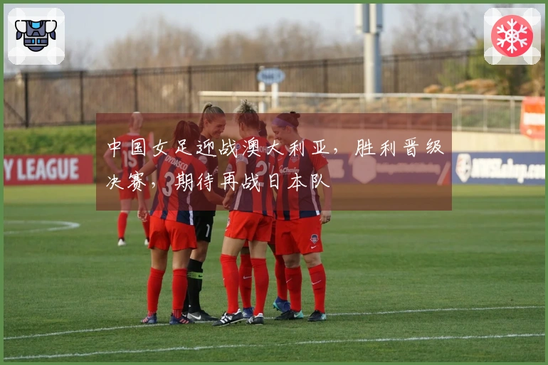 中国女足迎战澳大利亚，胜利晋级决赛，期待再战日本队