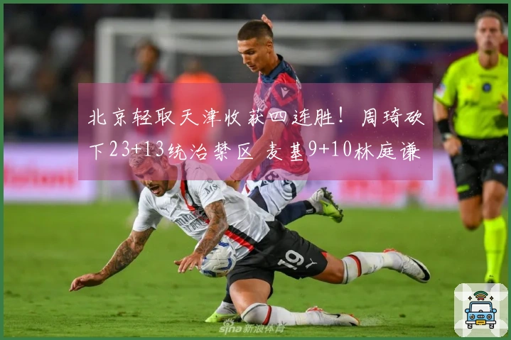 北京轻取天津收获四连胜！周琦砍下23+13统治禁区 麦基9+10林庭谦贡献19分