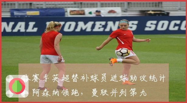 本赛季英超替补球员进球助攻统计：阿森纳领跑，曼联并列第九