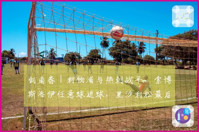 剑南春｜利物浦与热刺战平，索博斯洛伊任意球进球，里沙利松最后时刻追平