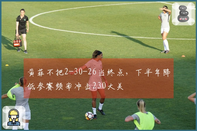 黄菲不把2-30-26当终点，下半年降低参赛频率冲击230大关