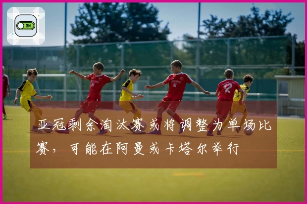 亚冠剩余淘汰赛或将调整为单场比赛，可能在阿曼或卡塔尔举行