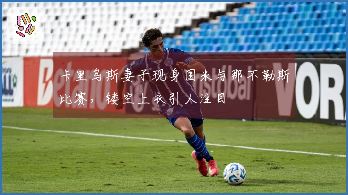 卡里乌斯妻子现身国米与那不勒斯比赛，镂空上衣引人注目