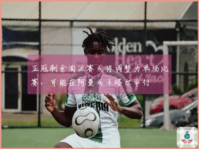 亚冠剩余淘汰赛或将调整为单场比赛，可能在阿曼或卡塔尔举行