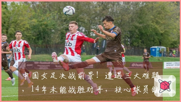 中国女足决战前景！遭遇三大难题，14年未能战胜对手，核心球员缺阵